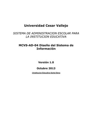 Universidad Cesar Vallejo
SISTEMA DE ADMINISTRACION ESCOLAR PARA
LA INSTITUCION EDUCATIVA
MCVS-AD-04 Diseño del Sistema de
Información

Versión 1.0
Octubre 2013
Institucion Educativa Santa Elena

 