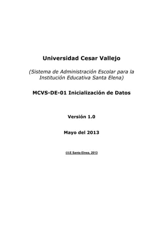 Universidad Cesar Vallejo
(Sistema de Administración Escolar para la
Institución Educativa Santa Elena)
MCVS-DE-01 Inicialización de Datos

Versión 1.0
Mayo del 2013

I.E Santa Elnea, 2013

 
