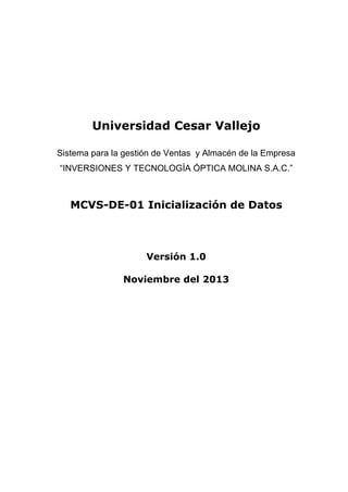 Universidad Cesar Vallejo
Sistema para la gestión de Ventas y Almacén de la Empresa
“INVERSIONES Y TECNOLOGÍA ÓPTICA MOLINA S.A.C.”

MCVS-DE-01 Inicialización de Datos

Versión 1.0
Noviembre del 2013

 