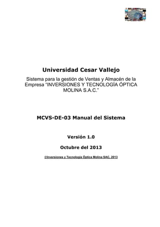 Universidad Cesar Vallejo
Sistema para la gestión de Ventas y Almacén de la
Empresa “INVERSIONES Y TECNOLOGÍA ÓPTICA
MOLINA S.A.C.”

MCVS-DE-03 Manual del Sistema

Versión 1.0
Octubre del 2013
Inversiones y Tecnología Óptica Molina SAC, 2013

 