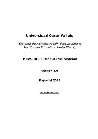 Universidad Cesar Vallejo
(Sistema de Administración Escolar para la
Institución Educativa Santa Elena)

MCVS-DE-03 Manual del Sistema

Versión 1.0
Mayo del 2013

I.E Santa Elnea, 2013

 