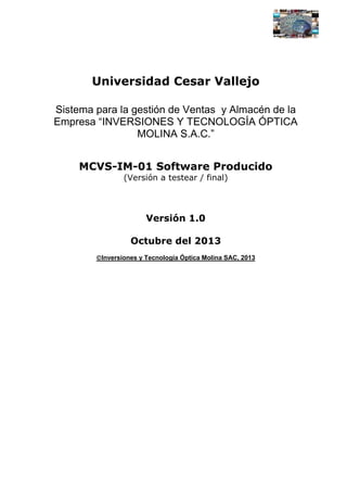 Universidad Cesar Vallejo
Sistema para la gestión de Ventas y Almacén de la
Empresa “INVERSIONES Y TECNOLOGÍA ÓPTICA
MOLINA S.A.C.”
MCVS-IM-01 Software Producido
(Versión a testear / final)

Versión 1.0
Octubre del 2013
Inversiones y Tecnología Óptica Molina SAC, 2013

 