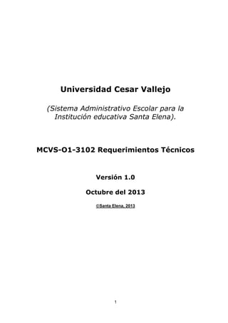 Universidad Cesar Vallejo
(Sistema Administrativo Escolar para la
Institución educativa Santa Elena).

MCVS-O1-3102 Requerimientos Técnicos

Versión 1.0
Octubre del 2013
Santa Elena, 2013

1

 