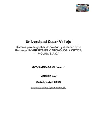 Universidad Cesar Vallejo
Sistema para la gestión de Ventas y Almacén de la
Empresa “INVERSIONES Y TECNOLOGÍA ÓPTICA
MOLINA S.A.C.”

MCVS-RE-04 Glosario
Versión 1.0
Octubre del 2013
Inversiones y Tecnología Óptica Molina SAC, 2013

 