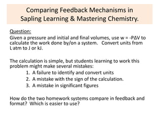 Comparing Feedback Mechanisms in
Sapling Learning & Mastering Chemistry.
Question:
Given a pressure and initial and final volumes, use w = -PΔV to
calculate the work done by/on a system. Convert units from
L.atm to J or kJ.
The calculation is simple, but students learning to work this
problem might make several mistakes:
1. A failure to identify and convert units
2. A mistake with the sign of the calculation.
3. A mistake in significant figures
How do the two homework systems compare in feedback and
format? Which is easier to use?
 