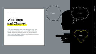 MATTCOOPER-WRIGHT••UXATSCALE••OCTOBER2017
5
UX AT SCALE
A key factor driving our work is the fact that we know what
people say and what they do are often be diﬀerent. For this
reason, we not only interview people, but we also observe  
them at work and at play, so that we can design for the natural
inconsistencies of everyday life.
We Listen  
and Observe
THINK
FEEL
DO
SAY
 