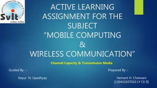 ACTIVE LEARNING
ASSIGNMENT FOR THE
SUBJECT
“MOBILE COMPUTING
&
WIRELESS COMMUNICATION”
Channel Capacity & Transmission Media
Guided By : -
Keyur N. Upadhyay
Prepared By :-
Hemant H. Chetwani
(130410107010 LY CE-II)
 