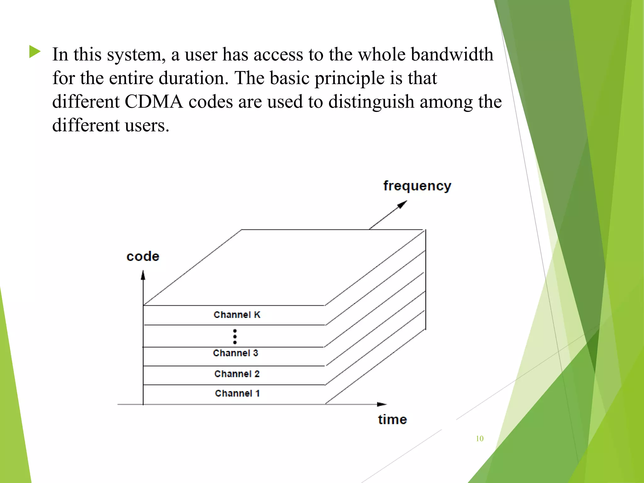  In this system, a user has access to the whole bandwidth
for the entire duration. The basic principle is that
different CDMA codes are used to distinguish among the
different users.
10
 