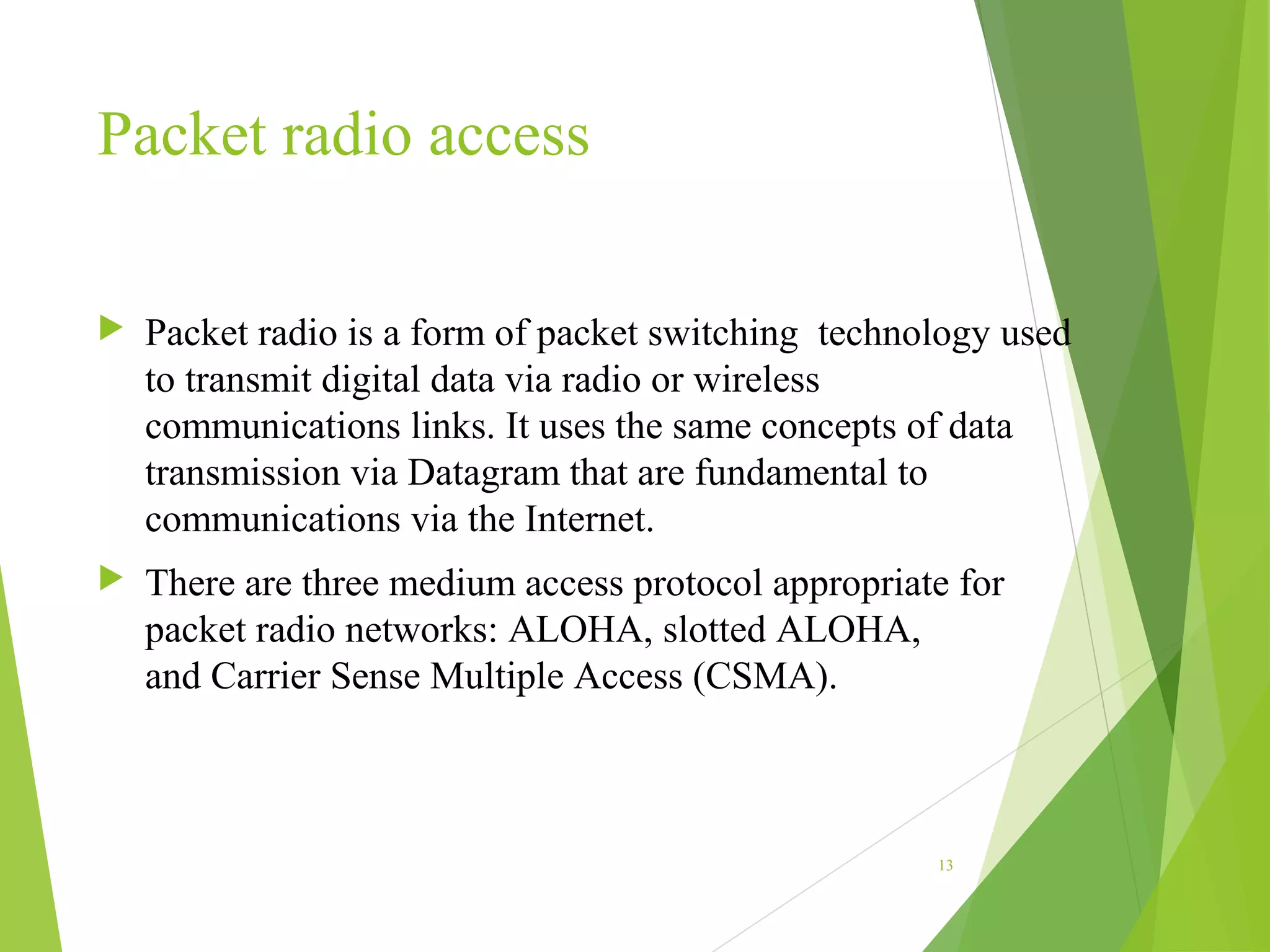 Packet radio access
 Packet radio is a form of packet switching technology used
to transmit digital data via radio or wireless
communications links. It uses the same concepts of data
transmission via Datagram that are fundamental to
communications via the Internet.
 There are three medium access protocol appropriate for
packet radio networks: ALOHA, slotted ALOHA,
and Carrier Sense Multiple Access (CSMA).
13
 