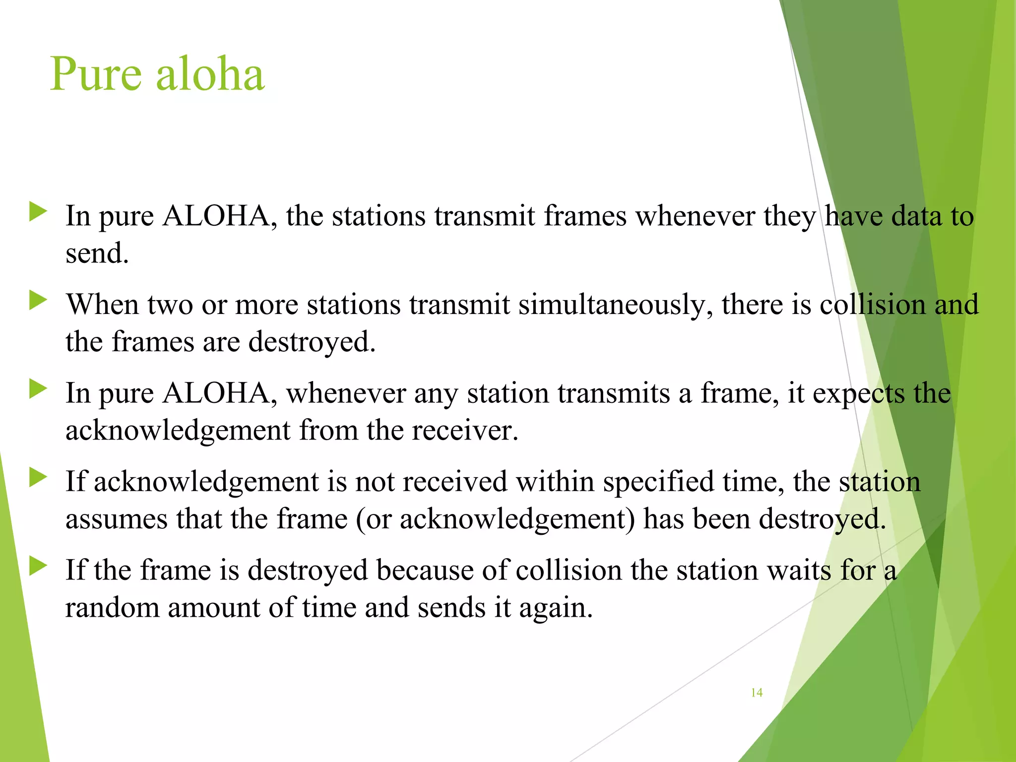 Pure aloha
 In pure ALOHA, the stations transmit frames whenever they have data to
send.
 When two or more stations transmit simultaneously, there is collision and
the frames are destroyed.
 In pure ALOHA, whenever any station transmits a frame, it expects the
acknowledgement from the receiver.
 If acknowledgement is not received within specified time, the station
assumes that the frame (or acknowledgement) has been destroyed.
 If the frame is destroyed because of collision the station waits for a
random amount of time and sends it again.
14
 