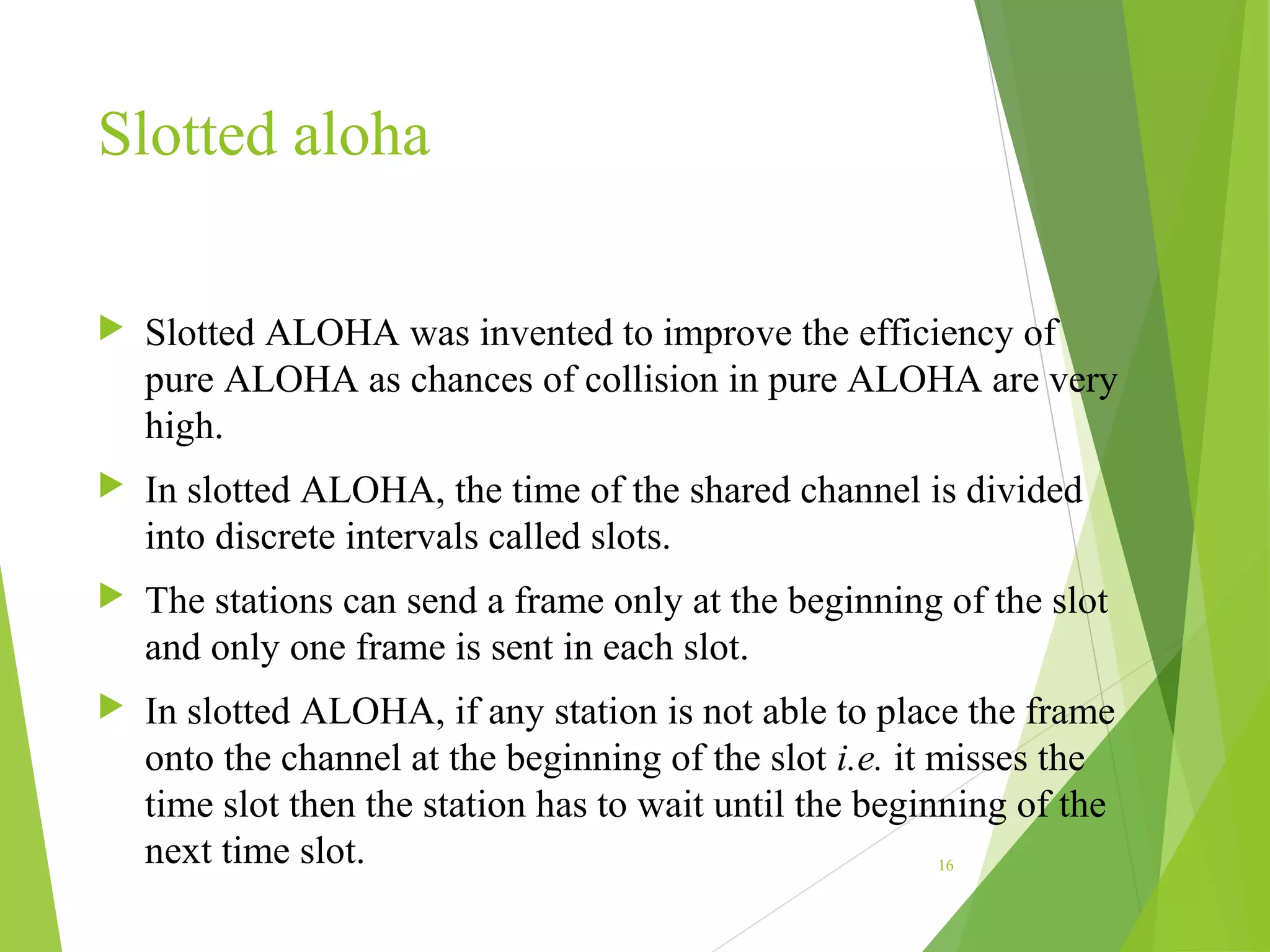 Slotted aloha
 Slotted ALOHA was invented to improve the efficiency of
pure ALOHA as chances of collision in pure ALOHA are very
high.
 In slotted ALOHA, the time of the shared channel is divided
into discrete intervals called slots.
 The stations can send a frame only at the beginning of the slot
and only one frame is sent in each slot.
 In slotted ALOHA, if any station is not able to place the frame
onto the channel at the beginning of the slot i.e. it misses the
time slot then the station has to wait until the beginning of the
next time slot. 16
 