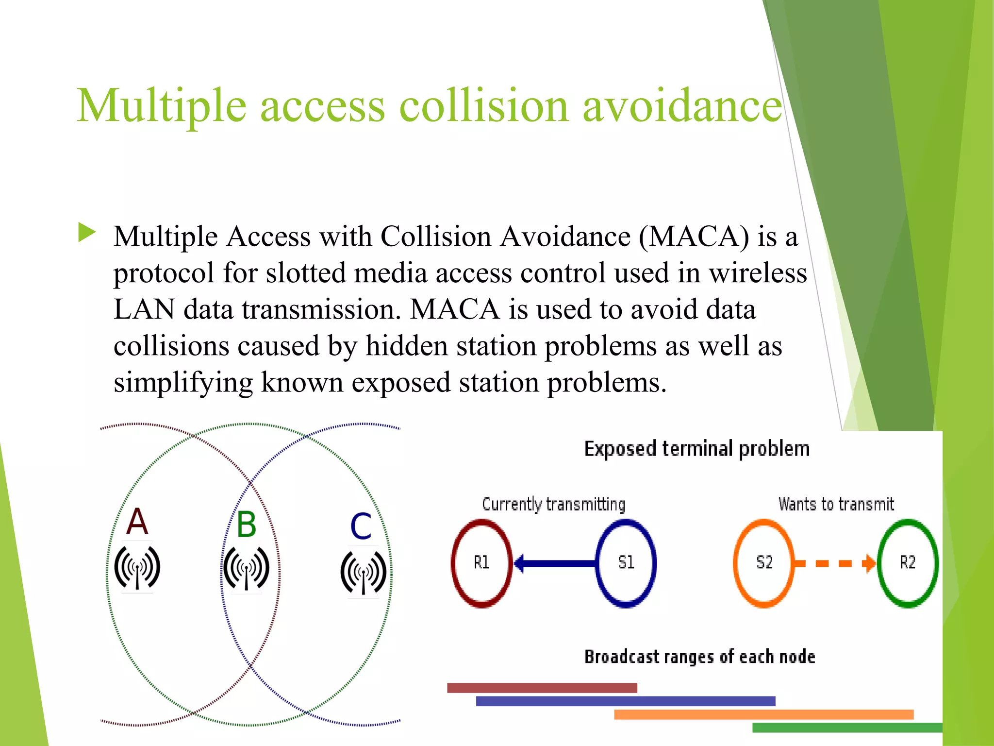 Multiple access collision avoidance
20
 Multiple Access with Collision Avoidance (MACA) is a
protocol for slotted media access control used in wireless
LAN data transmission. MACA is used to avoid data
collisions caused by hidden station problems as well as
simplifying known exposed station problems.
 