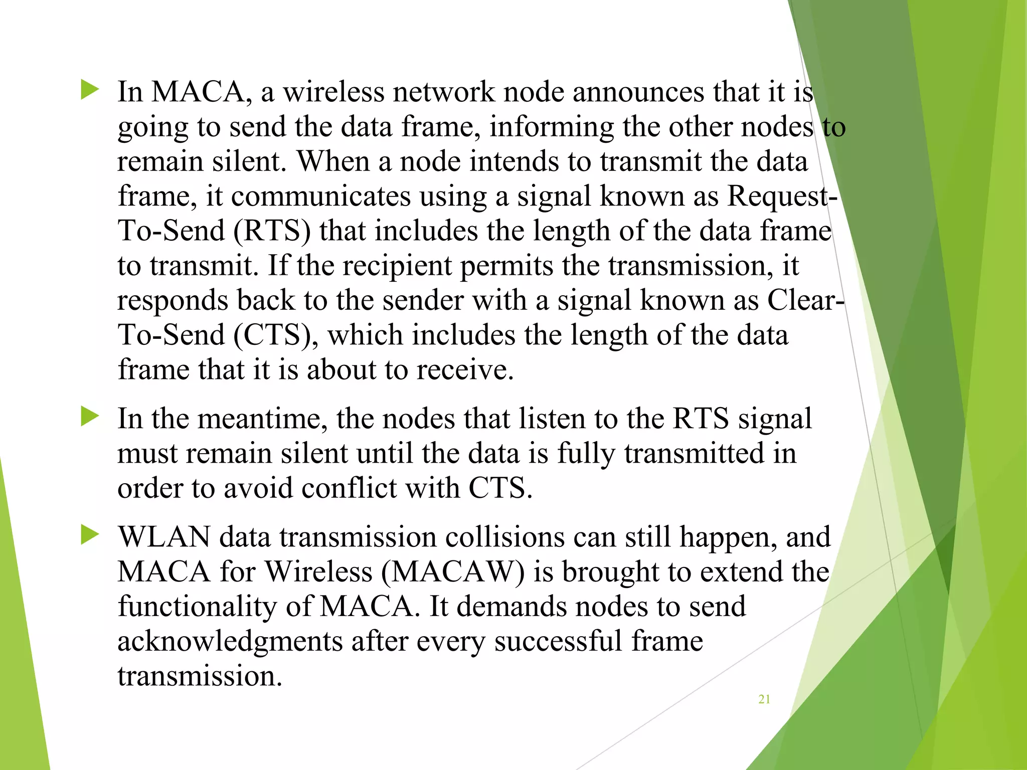  In MACA, a wireless network node announces that it is
going to send the data frame, informing the other nodes to
remain silent. When a node intends to transmit the data
frame, it communicates using a signal known as Request-
To-Send (RTS) that includes the length of the data frame
to transmit. If the recipient permits the transmission, it
responds back to the sender with a signal known as Clear-
To-Send (CTS), which includes the length of the data
frame that it is about to receive.
 In the meantime, the nodes that listen to the RTS signal
must remain silent until the data is fully transmitted in
order to avoid conflict with CTS.
 WLAN data transmission collisions can still happen, and
MACA for Wireless (MACAW) is brought to extend the
functionality of MACA. It demands nodes to send
acknowledgments after every successful frame
transmission.
21
 