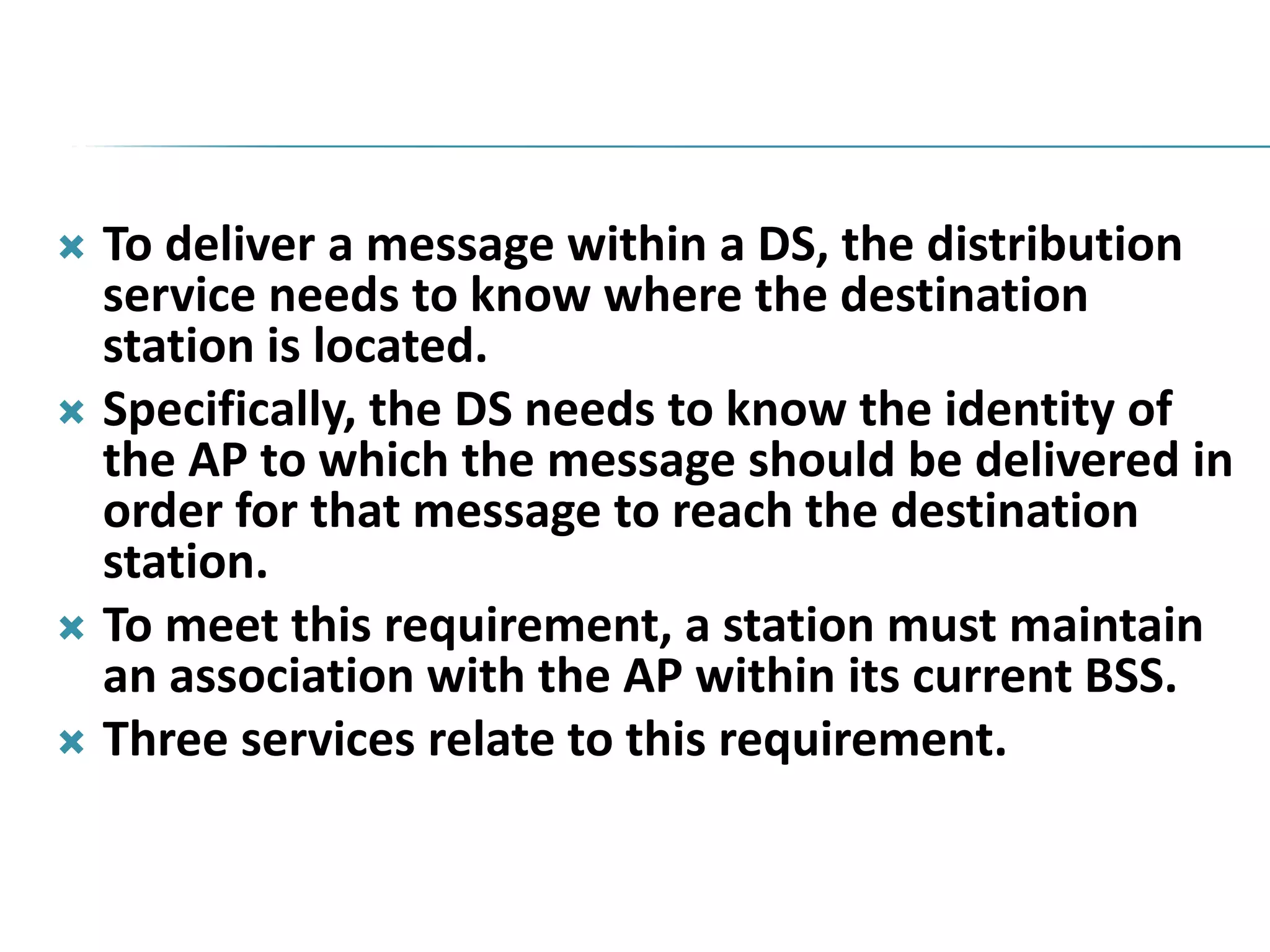  To deliver a message within a DS, the distribution
service needs to know where the destination
station is located.
 Specifically, the DS needs to know the identity of
the AP to which the message should be delivered in
order for that message to reach the destination
station.
 To meet this requirement, a station must maintain
an association with the AP within its current BSS.
 Three services relate to this requirement.
 