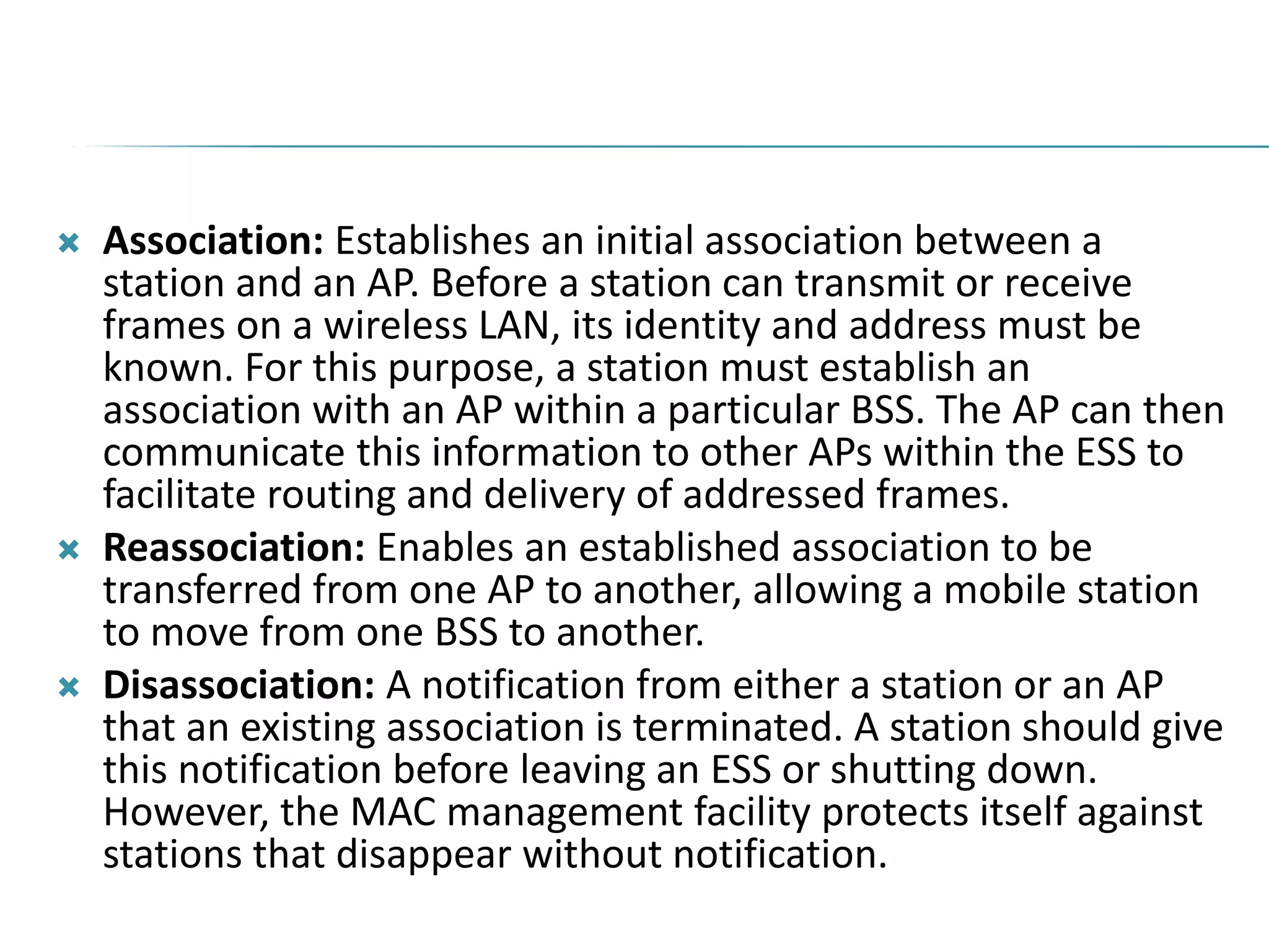 Association: Establishes an initial association between a
station and an AP. Before a station can transmit or receive
frames on a wireless LAN, its identity and address must be
known. For this purpose, a station must establish an
association with an AP within a particular BSS. The AP can then
communicate this information to other APs within the ESS to
facilitate routing and delivery of addressed frames.
 Reassociation: Enables an established association to be
transferred from one AP to another, allowing a mobile station
to move from one BSS to another.
 Disassociation: A notification from either a station or an AP
that an existing association is terminated. A station should give
this notification before leaving an ESS or shutting down.
However, the MAC management facility protects itself against
stations that disappear without notification.
 