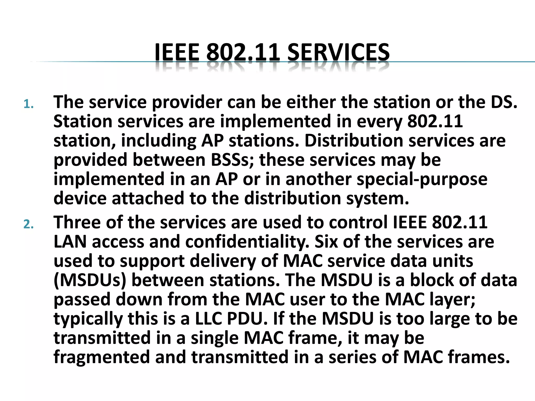 IEEE 802.11 SERVICES
1. The service provider can be either the station or the DS.
Station services are implemented in every 802.11
station, including AP stations. Distribution services are
provided between BSSs; these services may be
implemented in an AP or in another special-purpose
device attached to the distribution system.
2. Three of the services are used to control IEEE 802.11
LAN access and confidentiality. Six of the services are
used to support delivery of MAC service data units
(MSDUs) between stations. The MSDU is a block of data
passed down from the MAC user to the MAC layer;
typically this is a LLC PDU. If the MSDU is too large to be
transmitted in a single MAC frame, it may be
fragmented and transmitted in a series of MAC frames.
 