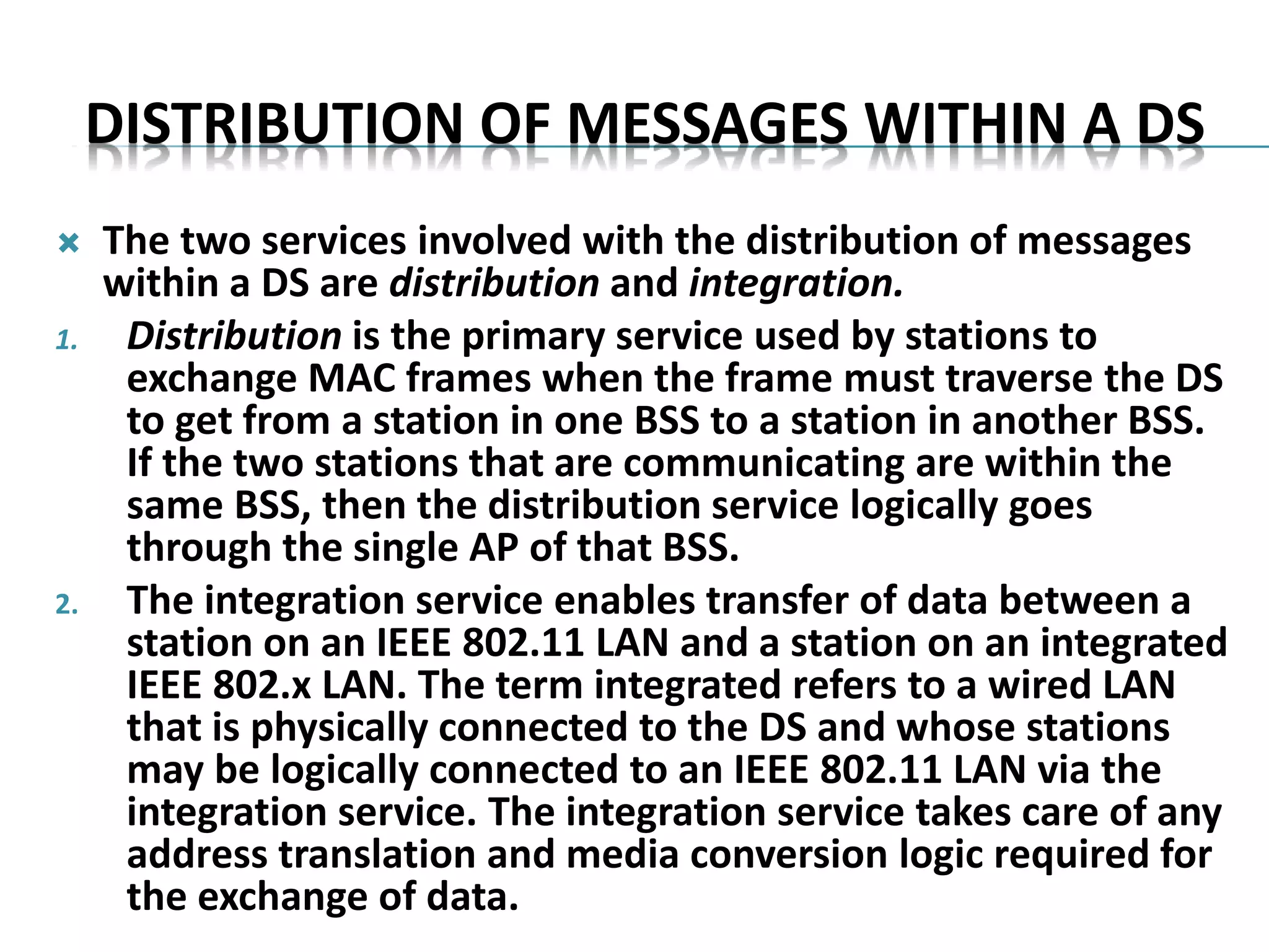 DISTRIBUTION OF MESSAGES WITHIN A DS
 The two services involved with the distribution of messages
within a DS are distribution and integration.
1. Distribution is the primary service used by stations to
exchange MAC frames when the frame must traverse the DS
to get from a station in one BSS to a station in another BSS.
If the two stations that are communicating are within the
same BSS, then the distribution service logically goes
through the single AP of that BSS.
2. The integration service enables transfer of data between a
station on an IEEE 802.11 LAN and a station on an integrated
IEEE 802.x LAN. The term integrated refers to a wired LAN
that is physically connected to the DS and whose stations
may be logically connected to an IEEE 802.11 LAN via the
integration service. The integration service takes care of any
address translation and media conversion logic required for
the exchange of data.
 