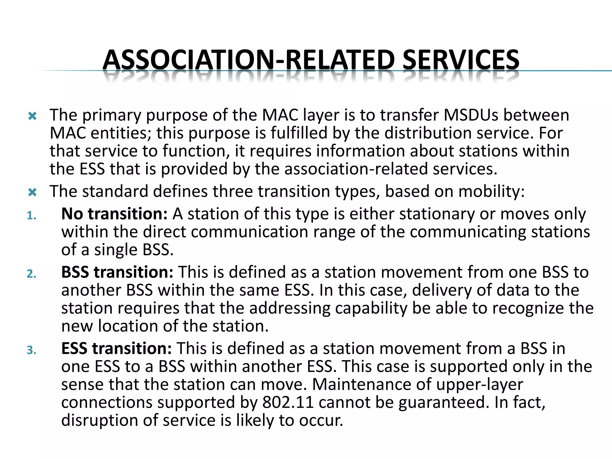 ASSOCIATION-RELATED SERVICES
 The primary purpose of the MAC layer is to transfer MSDUs between
MAC entities; this purpose is fulfilled by the distribution service. For
that service to function, it requires information about stations within
the ESS that is provided by the association-related services.
 The standard defines three transition types, based on mobility:
1. No transition: A station of this type is either stationary or moves only
within the direct communication range of the communicating stations
of a single BSS.
2. BSS transition: This is defined as a station movement from one BSS to
another BSS within the same ESS. In this case, delivery of data to the
station requires that the addressing capability be able to recognize the
new location of the station.
3. ESS transition: This is defined as a station movement from a BSS in
one ESS to a BSS within another ESS. This case is supported only in the
sense that the station can move. Maintenance of upper-layer
connections supported by 802.11 cannot be guaranteed. In fact,
disruption of service is likely to occur.
 