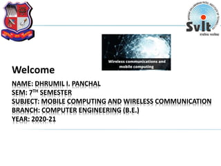 NAME: DHRUMIL I. PANCHAL
SEM: 7TH SEMESTER
SUBJECT: MOBILE COMPUTING AND WIRELESS COMMUNICATION
BRANCH: COMPUTER ENGINEERING (B.E.)
YEAR: 2020-21
Welcome
 