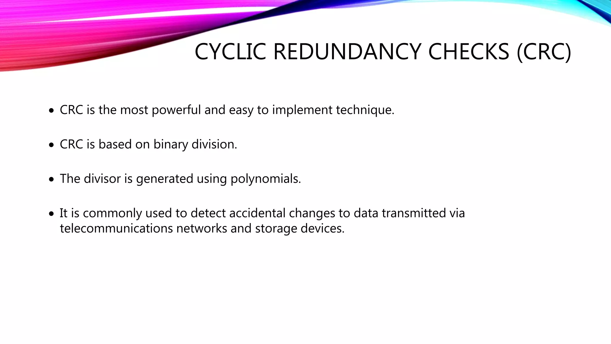 CYCLIC REDUNDANCY CHECKS (CRC)
 CRC is the most powerful and easy to implement technique.
 CRC is based on binary division.
 The divisor is generated using polynomials.
 It is commonly used to detect accidental changes to data transmitted via
telecommunications networks and storage devices.
 