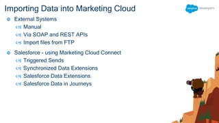 Importing Data into Marketing Cloud
 External Systems
 Manual
 Via SOAP and REST APIs
 Import files from FTP
 Salesforce - using Marketing Cloud Connect
 Triggered Sends
 Synchronized Data Extensions
 Salesforce Data Extensions
 Salesforce Data in Journeys
 