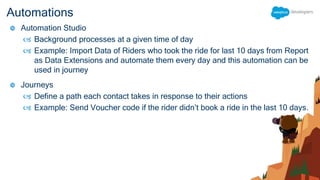 Automations
 Automation Studio
 Background processes at a given time of day
 Example: Import Data of Riders who took the ride for last 10 days from Report
as Data Extensions and automate them every day and this automation can be
used in journey
 Journeys
 Define a path each contact takes in response to their actions
 Example: Send Voucher code if the rider didn’t book a ride in the last 10 days.
 