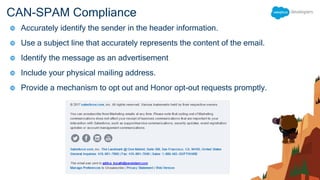 CAN-SPAM Compliance
 Accurately identify the sender in the header information.
 Use a subject line that accurately represents the content of the email.
 Identify the message as an advertisement
 Include your physical mailing address.
 Provide a mechanism to opt out and Honor opt-out requests promptly.
 