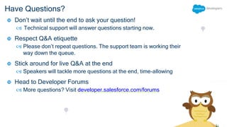Have Questions?
 Don’t wait until the end to ask your question!
 Technical support will answer questions starting now.
 Respect Q&A etiquette
 Please don’t repeat questions. The support team is working their
way down the queue.
 Stick around for live Q&A at the end
 Speakers will tackle more questions at the end, time-allowing
 Head to Developer Forums
 More questions? Visit developer.salesforce.com/forums
 