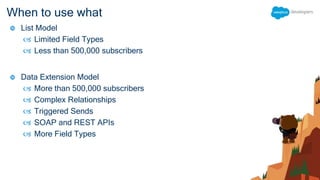 When to use what
 List Model
 Limited Field Types
 Less than 500,000 subscribers
 Data Extension Model
 More than 500,000 subscribers
 Complex Relationships
 Triggered Sends
 SOAP and REST APIs
 More Field Types
 