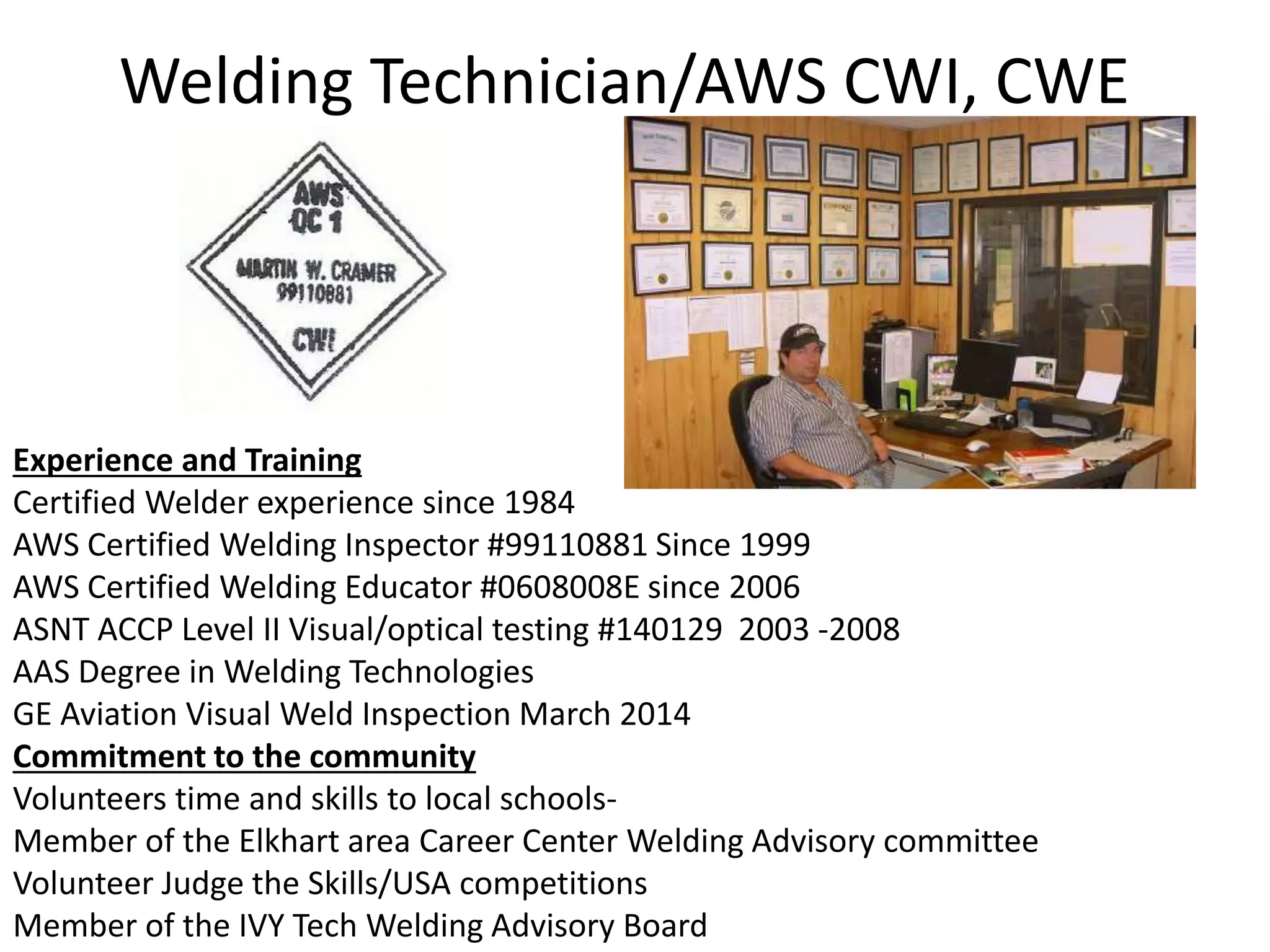 Welding Technician/AWS CWI, CWE
Experience and Training
Certified Welder experience since 1984
AWS Certified Welding Inspector #99110881 Since 1999
AWS Certified Welding Educator #0608008E since 2006
ASNT ACCP Level II Visual/optical testing #140129 2003 -2008
AAS Degree in Welding Technologies
GE Aviation Visual Weld Inspection March 2014
Commitment to the community
Volunteers time and skills to local schools-
Member of the Elkhart area Career Center Welding Advisory committee
Volunteer Judge the Skills/USA competitions
Member of the IVY Tech Welding Advisory Board
 
