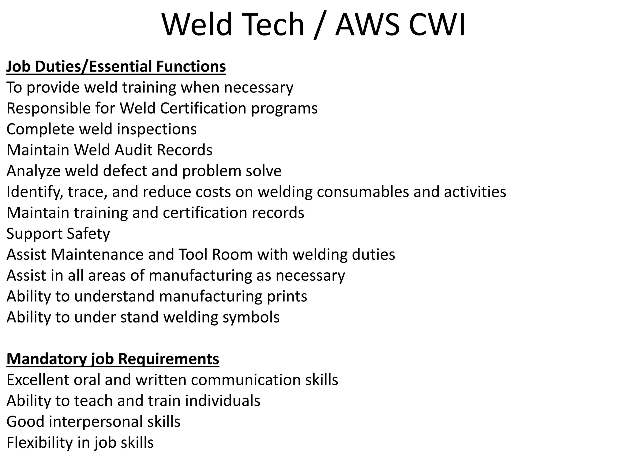 Weld Tech / AWS CWI
Job Duties/Essential Functions
To provide weld training when necessary
Responsible for Weld Certification programs
Complete weld inspections
Maintain Weld Audit Records
Analyze weld defect and problem solve
Identify, trace, and reduce costs on welding consumables and activities
Maintain training and certification records
Support Safety
Assist Maintenance and Tool Room with welding duties
Assist in all areas of manufacturing as necessary
Ability to understand manufacturing prints
Ability to under stand welding symbols
Mandatory job Requirements
Excellent oral and written communication skills
Ability to teach and train individuals
Good interpersonal skills
Flexibility in job skills
 