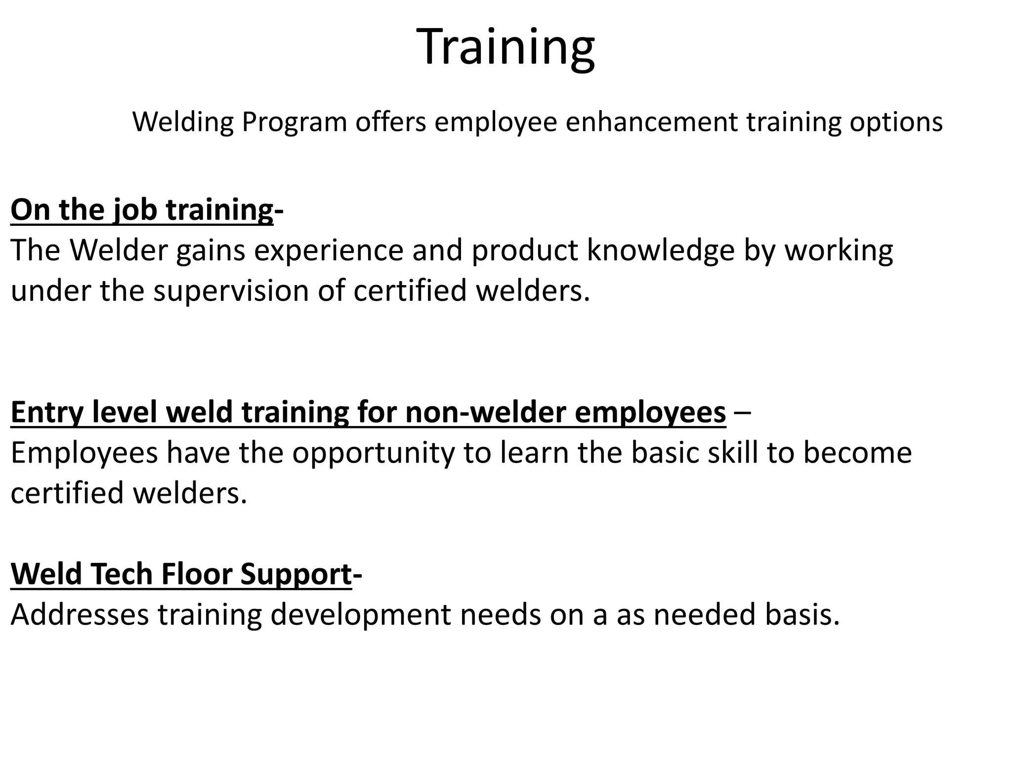 Training
Welding Program offers employee enhancement training options
On the job training-
The Welder gains experience and product knowledge by working
under the supervision of certified welders.
Entry level weld training for non-welder employees –
Employees have the opportunity to learn the basic skill to become
certified welders.
Weld Tech Floor Support-
Addresses training development needs on a as needed basis.
 
