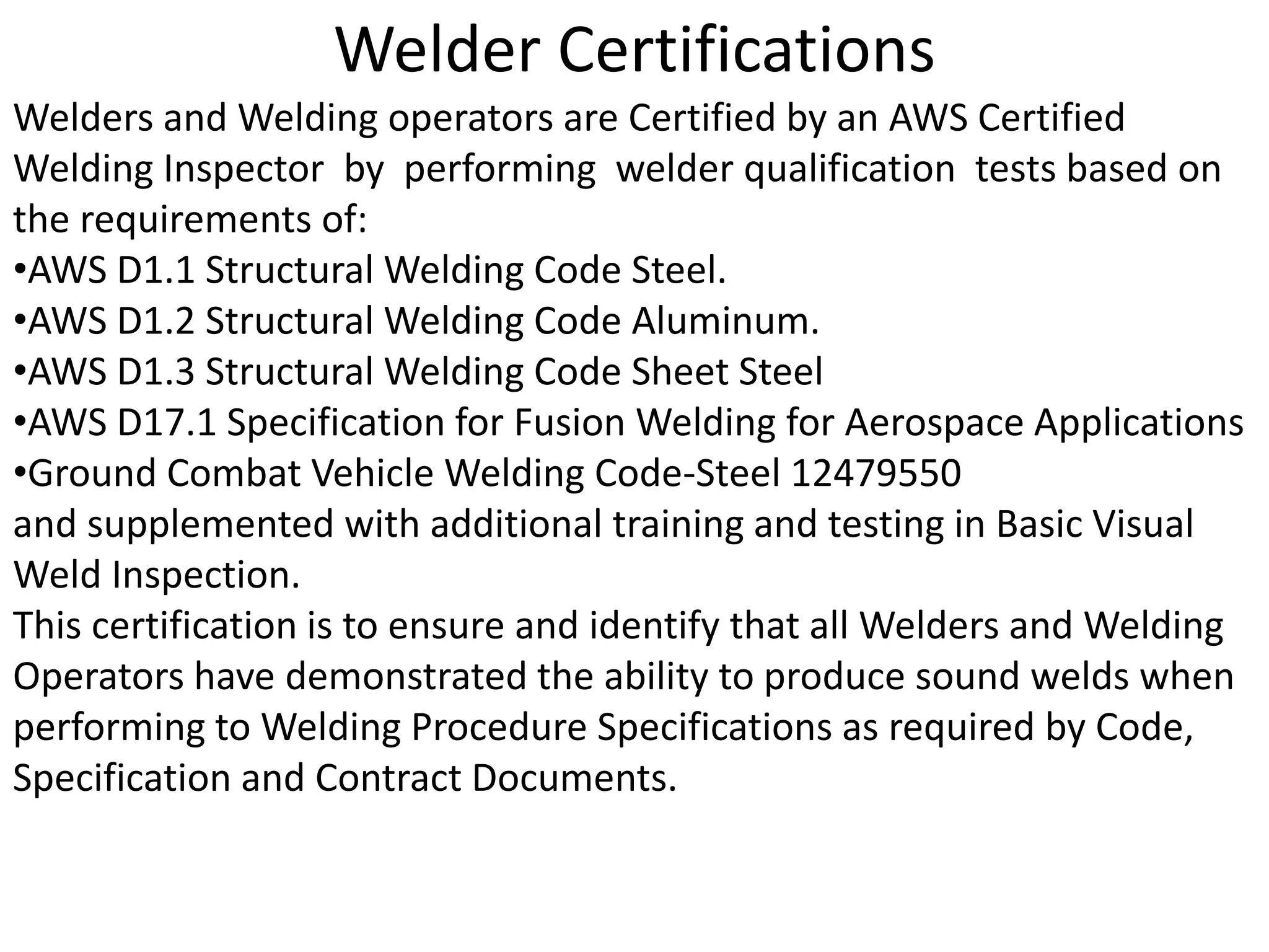 Welder Certifications
Welders and Welding operators are Certified by an AWS Certified
Welding Inspector by performing welder qualification tests based on
the requirements of:
•AWS D1.1 Structural Welding Code Steel.
•AWS D1.2 Structural Welding Code Aluminum.
•AWS D1.3 Structural Welding Code Sheet Steel
•AWS D17.1 Specification for Fusion Welding for Aerospace Applications
•Ground Combat Vehicle Welding Code-Steel 12479550
and supplemented with additional training and testing in Basic Visual
Weld Inspection.
This certification is to ensure and identify that all Welders and Welding
Operators have demonstrated the ability to produce sound welds when
performing to Welding Procedure Specifications as required by Code,
Specification and Contract Documents.
 