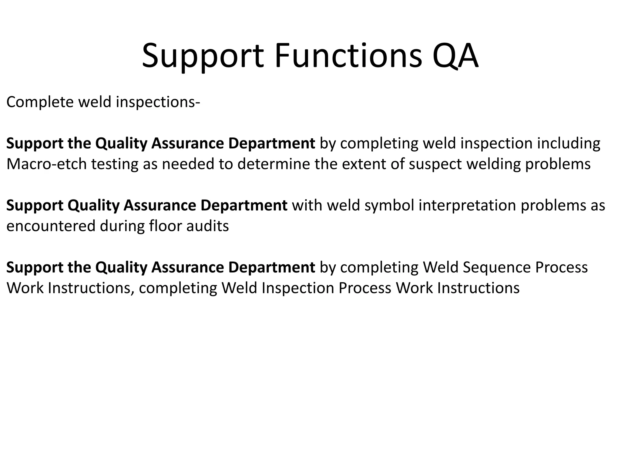Support Functions QA
Complete weld inspections-
Support the Quality Assurance Department by completing weld inspection including
Macro-etch testing as needed to determine the extent of suspect welding problems
Support Quality Assurance Department with weld symbol interpretation problems as
encountered during floor audits
Support the Quality Assurance Department by completing Weld Sequence Process
Work Instructions, completing Weld Inspection Process Work Instructions
 