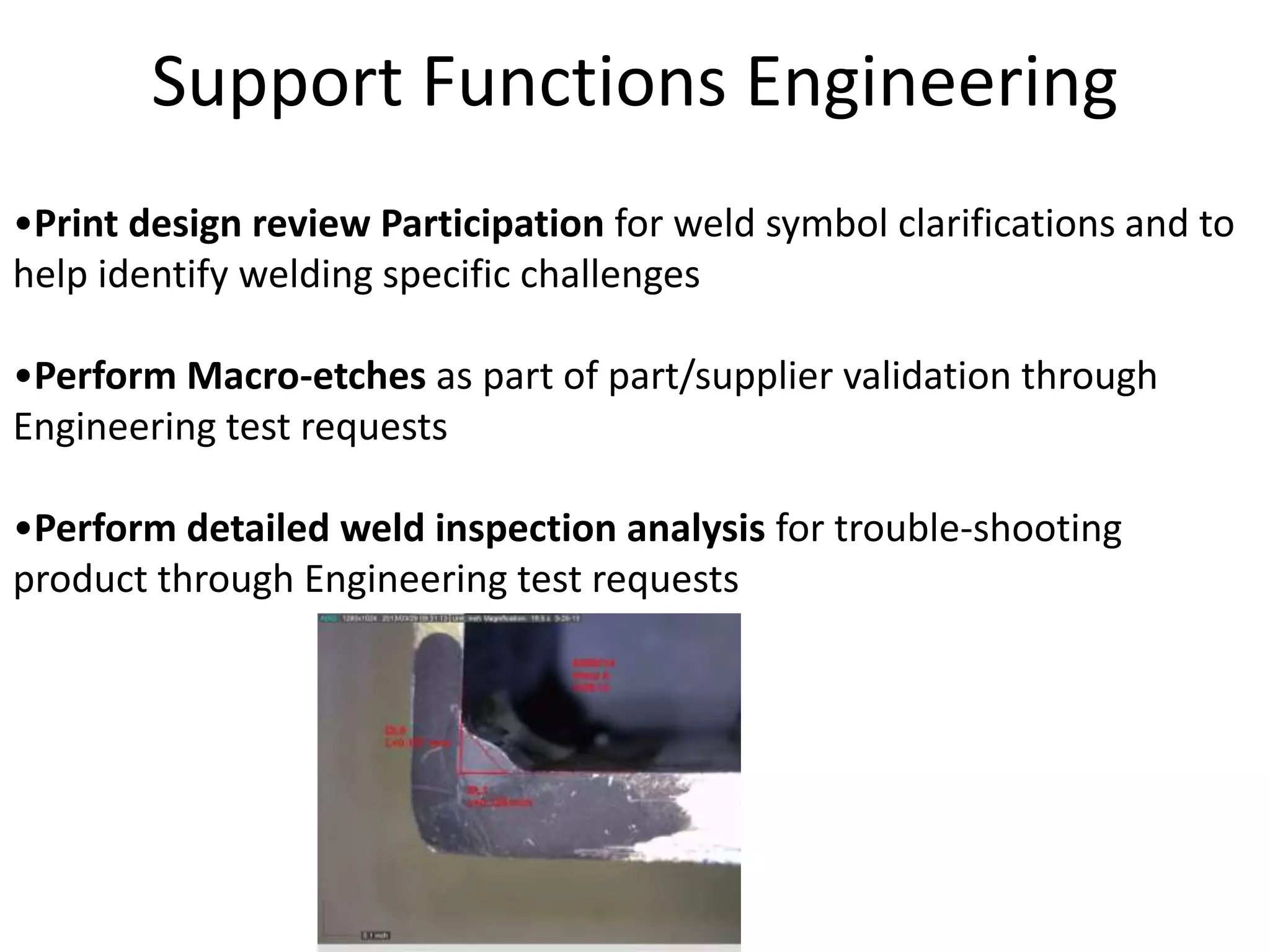 Support Functions Engineering
•Print design review Participation for weld symbol clarifications and to
help identify welding specific challenges
•Perform Macro-etches as part of part/supplier validation through
Engineering test requests
•Perform detailed weld inspection analysis for trouble-shooting
product through Engineering test requests
 