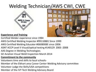 Welding Technician/AWS CWI, CWE
Experience and Training
Certified Welder experience since 1984
AWS Certified Welding Inspector #99110881 Since 1999
AWS Certified Welding Educator #0608008E since 2006
ASNT ACCP Level II Visual/optical testing #140129 2003 -2008
AAS Degree in Welding Technologies
GE Aviation Visual Weld Inspection March 2014
Commitment to the community
Volunteers time and skills to local schools-
Member of the Elkhart area Career Center Welding Advisory committee
Volunteer Judge the Skills/USA competitions
Member of the IVY Tech Welding Advisory Board
 