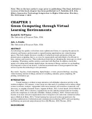 Note: This is the last author’s copy prior to publishing. The final, definitive
version of this book chapter has been published in F. Nafukho & B. Irby
(Eds.), Innovative Technology Integration in Higher Education. Hershey,
PA: IGI Global. © 2015
CHAPTER 1
Green Computing through Virtual
Learning Environments
Rochell R. McWhorter
The University of Texas at Tyler, USA
Julie A. Delello
The University of Texas at Tyler, USA
ABSTRACT
As technology has quickly evolved into more sophisticated forms, it is opening the options for
educators and business professionals to expand learning opportunities into virtual learning
spaces. This book chapter discusses a number of technology trends and practices that can
promote green computing, that is, as a way for organizations and individuals to be efficient in
time, currency and resources. Three technology trends that are disrupting the status quo are cloud
computing, 3D printing, and the analytics associated with Big Data. In addition, trends that
appear to be taking hold include digital badges, the internet of things, and how we are handling
recycling and e-waste of our devices. A discussion around issues of energy required for data
servers to power the technology is also presented.
Key words: big data, cloud computing, digital badges, e-waste, green technology, recycling,
virtual learning, internet of things, internet of everything, metadata, green computing, 3D
printing, information age
INTRODUCTION
Virtual learning is evident in many initiatives in both higher education and also in the
modern workplace. For instance, virtual teams are often used as a teaching tool in online college
courses to enhance students’ engagement with course material, self-awareness, teamwork, self-
discovery, or empathy (Grinnell, Sauers, Appunn & Mack, 2012; Loh & Smyth, 2010; Palloff &
Pratt, 2013; Ubell, 2011). Likewise, organizations are also utilizing virtual teams for learning
and for the completion of work tasks (Nafukho, Graham, & Muyia, 2010). Virtual teams have
become even more critical in organizations due to rising fuel costs and costly commercial office
spaces (Bullock & Klein, 2011). Virtual learning has increased in direct proportion to the
growing sophistication of information and communication technology (ICT) and is permeating
and blurring our personal and professional lives (McWhorter, 2010; Thomas, 2014).
BACKGROUND
 
