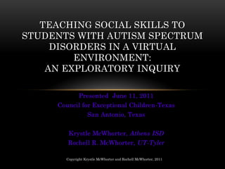 TEACHING SOCIAL SKILLS TO
STUDENTS WITH AUTISM SPECTRUM
     DISORDERS IN A VIRTUAL
         ENVIRONMENT:
    AN EXPLORATORY INQUIRY

              Presented June 11, 2011
     Council for Exceptional Children-Texas
                   San Antonio, Texas


        Krystle McWhorter, Athens ISD
        Rochell R. McWhorter, UT-Tyler

       Copyright Krystle McWhorter and Rochell McWhorter, 2011
 