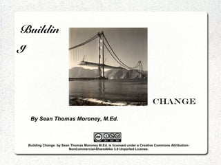 Buildin
g



                                                                         Change

  By Sean Thomas Moroney, M.Ed.



 Building Change by Sean Thomas Moroney M.Ed. is licensed under a Creative Commons Attribution-
                        NonCommercial-ShareAlike 3.0 Unported License.
 