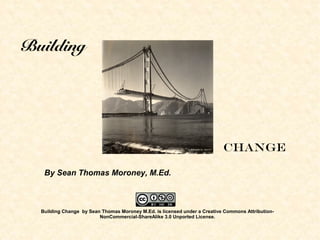 Building
Change
By Sean Thomas Moroney, M.Ed.
Building Change by Sean Thomas Moroney M.Ed. is licensed under a Creative Commons Attribution-
NonCommercial-ShareAlike 3.0 Unported License.
 