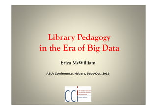 Library Pedagogy
in the Era of Big Data
Erica McWilliam
ASLA Conference, Hobart, Sept-Oct, 2013
 