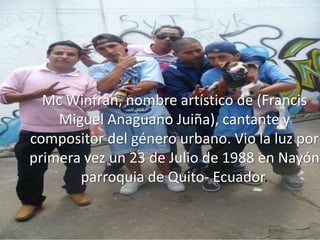Mc Winfran, nombre artístico de (Francis
    Miguel Anaguano Juiña), cantante y
compositor del género urbano. Vio la luz por
primera vez un 23 de Julio de 1988 en Nayón
       parroquia de Quito- Ecuador.
 