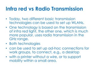 Infra red vs Radio Transmission
• Today, two different basic transmission
  technologies can be used to set up WLANs.
• One technology is based on the transmission
  of infra red light, the other one, which is much
  more popular, uses radio transmission in the
  GHz range.
• Both technologies
• can be used to set up ad-hoc connections for
  work groups, to connect, e.g., a desktop
• with a printer without a wire, or to support
  mobility within a small area.
 