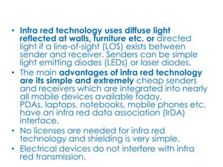 • Infra red technology uses diffuse light
  reflected at walls, furniture etc. or directed
  light if a line-of-sight (LOS) exists between
  sender and receiver. Senders can be simple
  light emitting diodes (LEDs) or laser diodes.
• The main advantages of infra red technology
  are its simple and extremely cheap senders
  and receivers which are integrated into nearly
  all mobile devices available today.
  PDAs, laptops, notebooks, mobile phones etc.
  have an infra red data association (IrDA)
  interface.
• No licenses are needed for infra red
  technology and shielding is very simple.
• Electrical devices do not interfere with infra
  red transmission.
 
