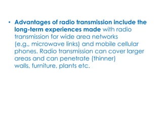 • Advantages of radio transmission include the
  long-term experiences made with radio
  transmission for wide area networks
  (e.g., microwave links) and mobile cellular
  phones. Radio transmission can cover larger
  areas and can penetrate (thinner)
  walls, furniture, plants etc.
 