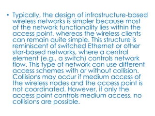 • Typically, the design of infrastructure-based
  wireless networks is simpler because most
  of the network functionality lies within the
  access point, whereas the wireless clients
  can remain quite simple. This structure is
  reminiscent of switched Ethernet or other
  star-based networks, where a central
  element (e.g., a switch) controls network
  flow. This type of network can use different
  access schemes with or without collision.
  Collisions may occur if medium access of
  the wireless nodes and the access point is
  not coordinated. However, if only the
  access point controls medium access, no
  collisions are possible.
 