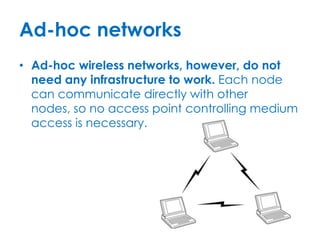 Ad-hoc networks
• Ad-hoc wireless networks, however, do not
  need any infrastructure to work. Each node
  can communicate directly with other
  nodes, so no access point controlling medium
  access is necessary.
 