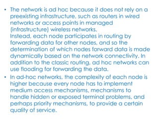 • The network is ad hoc because it does not rely on a
  preexisting infrastructure, such as routers in wired
  networks or access points in managed
  (infrastructure) wireless networks.
  Instead, each node participates in routing by
  forwarding data for other nodes, and so the
  determination of which nodes forward data is made
  dynamically based on the network connectivity. In
  addition to the classic routing, ad hoc networks can
  use flooding for forwarding the data.
• In ad-hoc networks, the complexity of each node is
  higher because every node has to implement
  medium access mechanisms, mechanisms to
  handle hidden or exposed terminal problems, and
  perhaps priority mechanisms, to provide a certain
  quality of service.
 