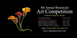 4thAnnualBotanicals
ArtCompetition
ArtCompetitionOpens May15,2014
DeadlineforReceivingEntries June26,2014
ResultsEmailedtoArtists&Posted July1,2014
OpeningofOnlineArtExhibition July1,2014
AwardCertificatesEmailedtoArtists July8,2014
OnlineArtExhibitionCloses&Archived July31,2014
www.lightspacetime.com
ApplyTodayWithYourBestArt
 