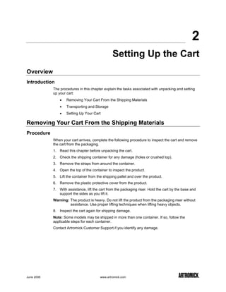 2
                                                 Setting Up the Cart
Overview
Introduction
            The procedures in this chapter explain the tasks associated with unpacking and setting
            up your cart:
                •   Removing Your Cart From the Shipping Materials
                •   Transporting and Storage
                •   Setting Up Your Cart

Removing Your Cart From the Shipping Materials
Procedure
            When your cart arrives, complete the following procedure to inspect the cart and remove
            the cart from the packaging.
            1. Read this chapter before unpacking the cart.
            2. Check the shipping container for any damage (holes or crushed top).
            3. Remove the straps from around the container.
            4. Open the top of the container to inspect the product.
            5. Lift the container from the shipping pallet and over the product.
            6. Remove the plastic protective cover from the product.
            7. With assistance, lift the cart from the packaging riser. Hold the cart by the base and
               support the sides as you lift it.
            Warning: The product is heavy. Do not lift the product from the packaging riser without
                     assistance. Use proper lifting techniques when lifting heavy objects.
            8. Inspect the cart again for shipping damage.
            Note: Some models may be shipped in more than one container. If so, follow the
            applicable steps for each container.
            Contact Artromick Customer Support if you identify any damage.




June 2006                                www.artromick.com
 